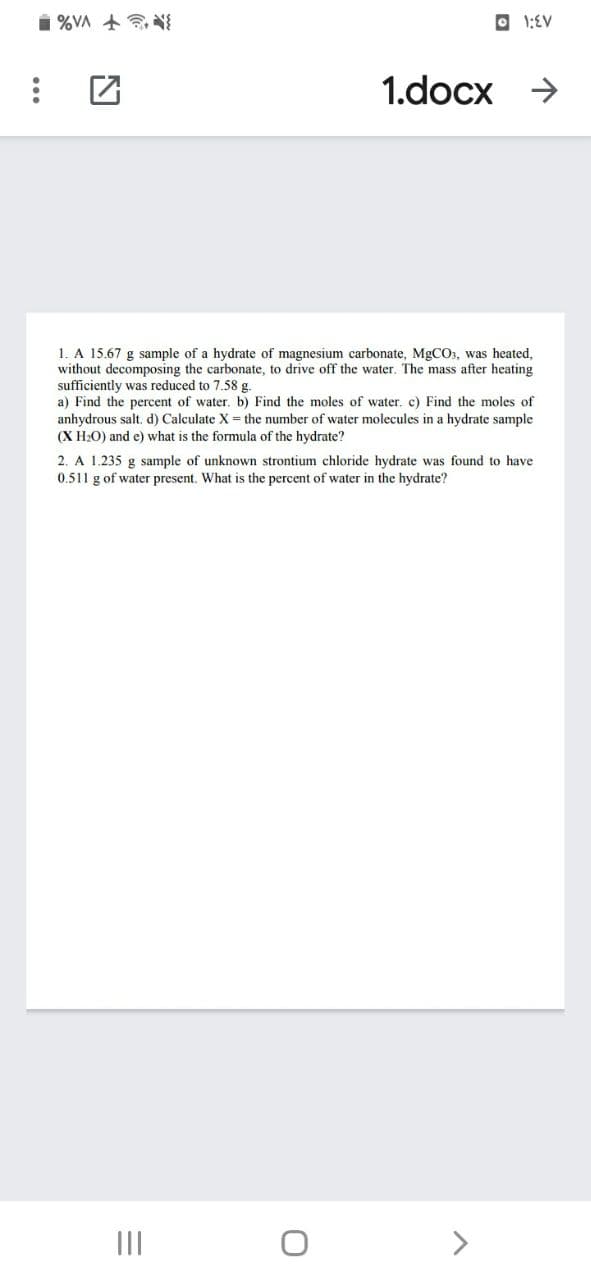 i %VA + NI
O 1:EV
1.docx >
1. A 15.67 g sample of a hydrate of magnesium carbonate, MGCO, was heated,
without decomposing the carbonate, to drive off the water. The mass after heating
sufficiently was reduced to 7.58 g.
a) Find the percent of water. b) Find the moles of water. c) Find the moles of
anhydrous salt. d) Calculate X = the number of water molecules in a hydrate sample
(X H2O) and e) what is the formula of the hydrate?
2. A 1.235 g sample of unknown strontium chloride hydrate was found to have
0.511 g of water present. What is the percent of water in the hydrate?
II
>
