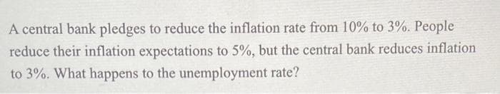 A central bank pledges to reduce the inflation rate from 10% to 3%. People
reduce their inflation expectations to 5%, but the central bank reduces inflation
to 3%. What happens to the unemployment rate?
