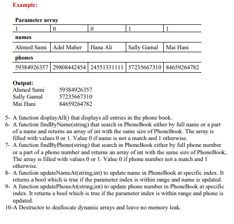 Example:
Parameter array
1
names
Ahmed Sami Adel Maher
Hana Ali
Sally Gamal
Mai Hani
phones
59384926357 29808442454 24551331111 57235667310 84659264782
Output:
Ahmed Sami
Sally Gamal
Mai Hani
59384926357
57235667310
84659264782
5- A function displayAll() that displays all entries in the phone book.
6- A function findByName(string) that search in PhoneBook either by full name or a part
of a name and returns an array of int with the same size of PhoneBook. The array is
filled with values 0 or 1. Value 0 if name is not a match and 1 otherwise.
7- A function findByPhone(string) that search in PhoneBook either by full phone number
or a part of a phone number and returns an array of int with the same size of PhoneBook,
The array is filled with values 0 or 1. Value 0 if phone number not a match and 1
otherwise.
8- A function updateNameAt(string,int) to update name in PhoneBook at specific index. It
returns a bool which is true if the parameter index is within range and name is updated.
9- A function updatePhoneAt(string.int) to update phone number in PhoneBook at specific
index. It returns a bool which is true if the parameter index is within range and phone is
updated.
10-A Destructor to deallocate dynamic arrays and leave no memory leak.
