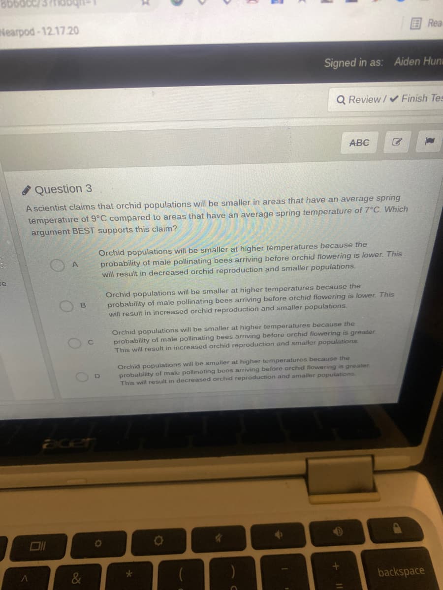 Nearpod-12.17.20
Rea
Signed in as: Aiden Hun
Q Review / v Finish Tes
ABC
Question 3
A scientist claims that orchid populations will be smaller in areas that have an average spring
temperature of 9°C compared to areas that have an average spring temperature of 7°C. Which
argument BEST supports this claim?
Orchid populations will be smaller at higher temperatures because the
probability of male pollinating bees arriving before orchid flowering is lower. This
will result in decreased orchid reproduction and smaller populations.
A
re
Orchid populations will be smaller at higher temperatures because the
probability of male pollinating bees arriving before orchid flowering is lower. This
will result in increased orchid reproduction and smaller populations.
Orchid populations will be smaller at higher temperatures because the
probability of male pollinating bees arriving before orchid flowering is greater
This will result in increased orchid reproduction and smaller populations.
Orchid populations will be smaller at higher temperatures because the
probability of male pollinating bees arriving before orchid flowering is greater
This will result in decreased orchid reproduction and smaller populations
backspace

