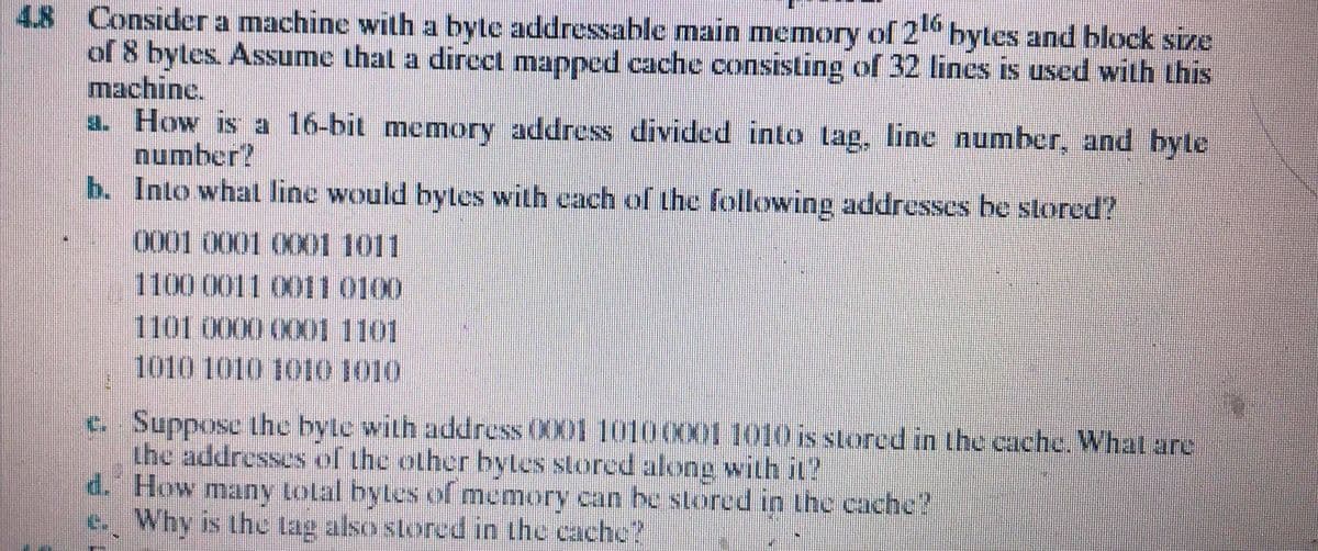 4.8 Consider a machine with a byte addressable main memory of 2" bytes and block size
of 8 bytes. Assume that a dircct mapped cache consisting of 32 lines is used with this
machine.
a. How is a 16-bit memory address divided into tag, line number, and byte
number?
b. Into whal line would bytes with cach ofr the following addresses be stored?
0001 0001 0001 1011
1100 0011 0011 0100
1101 0000 0X01 1101
1010 1010 1010 1010
c. Suppose the byte with address 001 10100X001010isstored in the cache. What are
the addresses of the other bytes stored along with it?
d. How many total bytes of memory can he stored in the cache?
e. Why is the tag also storecd in the cache?
