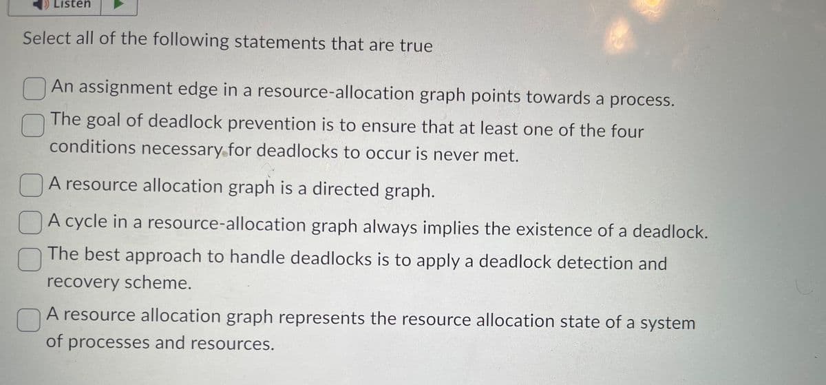 Listen
Select all of the following statements that are true
An assignment edge in a resource-allocation graph points towards a process.
The goal of deadlock prevention is to ensure that at least one of the four
conditions necessary for deadlocks to occur is never met.
A resource allocation graph is a directed graph.
A cycle in a resource-allocation graph always implies the existence of a deadlock.
The best approach to handle deadlocks is to apply a deadlock detection and
recovery scheme.
C
A resource allocation graph represents the resource allocation state of a system
of processes and resources.