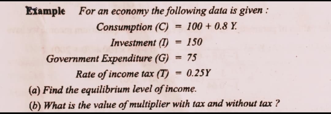 Example For an economy the following data is given :
Consumption (C)
Investment (I)
100 + 0.8 Y.
%3D
150
75
Government Expenditure (G)
Rate of income tax (T)
%3D
0.25Y
(a) Find the equilibrium level of incomę.
(b) What is the value of multiplier with tax and without tax ?
