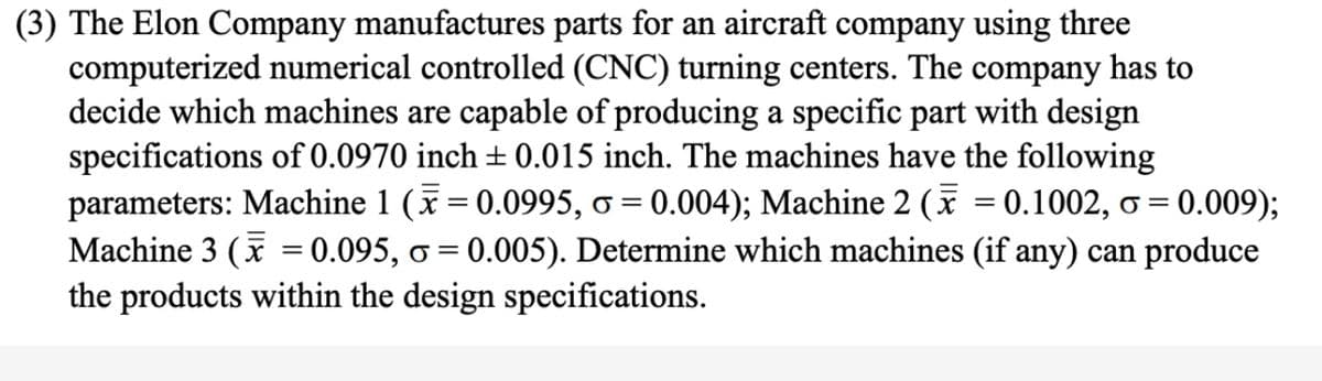 (3) The Elon Company manufactures parts for an aircraft company using three
computerized numerical controlled (CNC) turning centers. The company has to
decide which machines are capable of producing a specific part with design
specifications of 0.0970 inch ± 0.015 inch. The machines have the following
parameters: Machine 1 (x= 0.0995, o = 0.004); Machine 2 ( = 0.1002, o = 0.009);
Machine 3 (x = 0.095, o = 0.005). Determine which machines (if any) can produce
the products within the design specifications.
||

