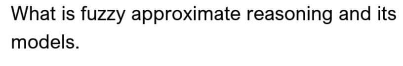 What is fuzzy approximate reasoning and its
models.