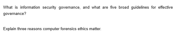 What is information security governance, and what are five broad guidelines for effective
governance?
Explain three reasons computer forensics ethics matter.