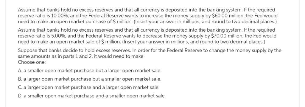 Assume that banks hold no excess reserves and that all currency is deposited into the banking system. If the required
reserve ratio is 10.00%, and the Federal Reserve wants to increase the money supply by $60.00 million, the Fed would
need to make an open market purchase of $ million. (Insert your answer in millions, and round to two decimal places.)
Assume that banks hold no excess reserves and that all currency is deposited into the banking system. If the required
reserve ratio is 5.00%, and the Federal Reserve wants to decrease the money supply by $70.00 million, the Fed would
need to make an open market sale of $ million. (Insert your answer in millions, and round to two decimal places.)
Suppose that banks decide to hold excess reserves. In order for the Federal Reserve to change the money supply by the
same amounts as in parts 1 and 2, it would need to make
Choose one:
A. a smaller open market purchase but a larger open market sale.
B. a larger open market purchase but a smaller open market sale.
C. a larger open market purchase and a larger open market sale.
D. a smaller open market purchase and a smaller open market sale.