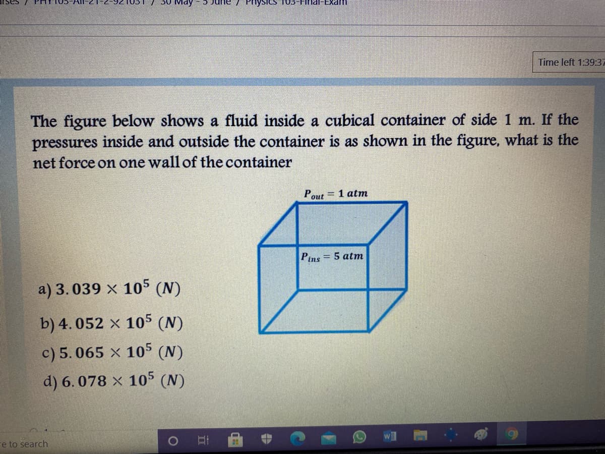 Physics T03-Final-Exam
Time left 1:39:37
The figure below shows a fluid inside a cubical container of side 1 m. If the
pressures inside and outside the container is as shown in the figure, what is the
net force on one wall of the container
= 1 atm
Pout
Pins = 5 atm
a) 3.039 x 105 (N)
b) 4. 052 x 105 (N)
c) 5.065 x 105 (N)
d) 6. 078 x 105 (N)
re to search
