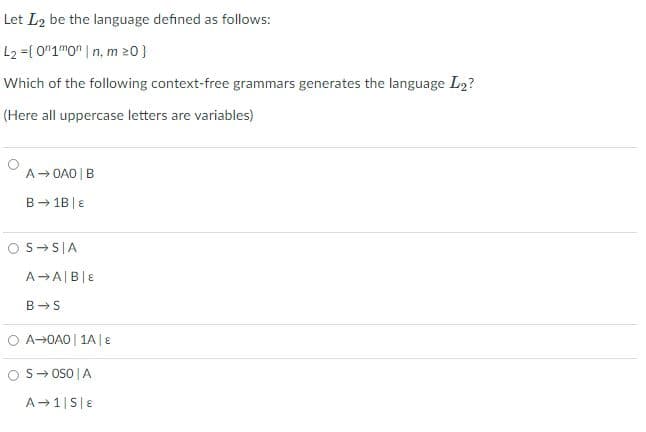 Let L2 be the language defined as follows:
L2 ={ 0"1mO" | n, m 20}
Which of the following context-free grammars generates the language L2?
(Here all uppercase letters are variables)
A- OA0 | B
B - 1B |E
O S-S|A
A→A|B|E
B →S
O A-OAO | 1A| E
S- OsO |A
A-1|S|E
