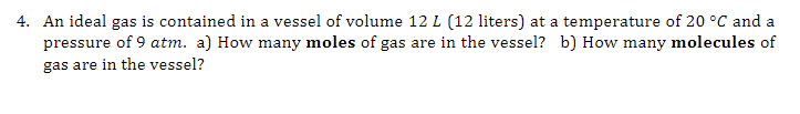 4. An ideal gas is contained in a vessel of volume 12 L (12 liters) at a temperature of 20 °C and a
pressure of 9 atm. a) How many moles of gas are in the vessel? b) How many molecules of
gas are in the vessel?
