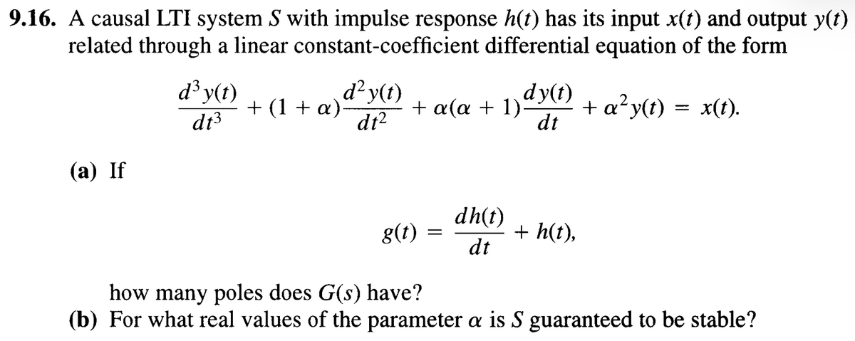 9.16. A causal LTI system S with impulse response h(t) has its input x(t) and output y(t)
related through a linear constant-coefficient differential equation of the form
dy(t)
dt
d³ y(t)
d13
+ (1 + α) d² y(t)
dt²
+ a(a + 1). + a² y(t) = x(t).
(a) If
g(t)
=
dh(t)
+ h(t),
dt
how many poles does G(s) have?
(b) For what real values of the parameter a is S guaranteed to be stable?