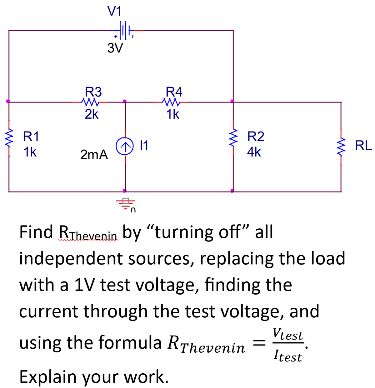 Www
R1
1k
R3
WWW
2k
V1
Jult
3V
2mA
^ 11
0
R4
W
1k
www
R2
4k
WW
Find RThevenin by "turning off" all
independent sources, replacing the load
with a 1V test voltage, finding the
current through the test voltage, and
using the formula RThevenin
Explain your work.
Vtest
Itest
RL