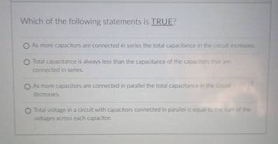 Which of the following statements is TRUE?
O As more capacitors are connected in series the total capacitance in the crcut nomases
O Total capacitance is always less than the capacitance of the capacitors that are
connected in series:
O As more capacitors are connected in parallel the total capacitance in the circit
decreases
O Total voltage in a circuit with capacitors connected in parallel is equal toe
voltages across each capacitor
of the
