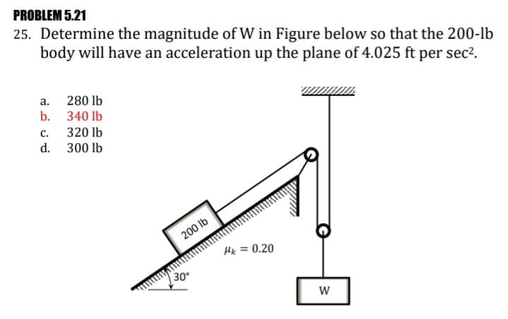 PROBLEM 5.21
25. Determine the magnitude of W in Figure below so that the 200-lb
body will have an acceleration up the plane of 4.025 ft per sec².
a. 280 lb
b. 340 lb
320 lb
d. 300 lb
С.
200 lb
Hk = 0.20
30
W
