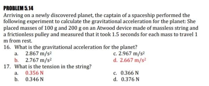 PROBLEM 5.14
Arriving on a newly discovered planet, the captain of a spaceship performed the
following experiment to calculate the gravitational acceleration for the planet: She
placed masses of 100 g and 200 g on an Atwood device made of massless string and
a frictionless pulley and measured that it took 1.5 seconds for each mass to travel 1
m from rest.
16. What is the gravitational acceleration for the planet?
c. 2.967 m/s²
d. 2.667 m/s²
а.
2.867 m/s²
b. 2.767 m/s?
17. What is the tension in the string?
c. 0.366 N
d. 0.376 N
a.
0.356 N
b.
0.346 N
