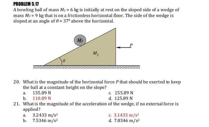 PROBLEM 5.17
A bowling ball of mass M1 = 6 kg is initially at rest on the sloped side of a wedge of
mass M2 = 9 kg that is on a frictionless horizontal floor. The side of the wedge is
sloped at an angle of 0 = 37° above the horizontal.
MI
M2
20. What is the magnitude of the horizontal force P that should be exerted to keep
the ball at a constant height on the slope?
a. 135.89 N
b. 110.89 N
с. 155.89 N
d. 125.89 N
21. What is the magnitude of the acceleration of the wedge, if no external force is
applied?
3.2433 m/s2
b.
c. 3.1433 m/s?
d. 7.8346 m/s?
a.
7.5346 m/s?
