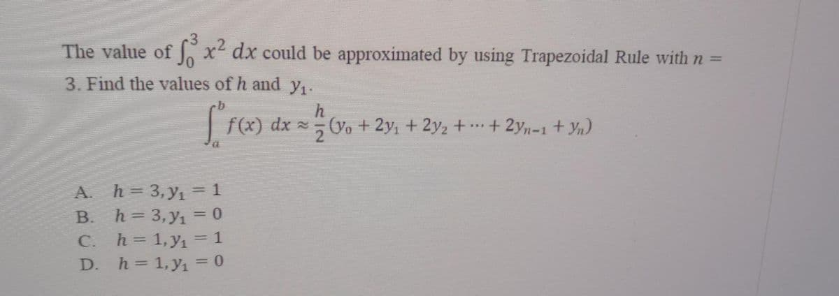 3
The value of fox² dx could be approximated by using Trapezoidal Rule with n =
3. Find the values of h and y₁.
h
["r(x) dx = 1/(v₁ + 2%;
***
f(x) dx ~; (yo + 2y; + 2y₂ + ··· + 2yn-1 + Yn)
2
A. h= 3, y₁ = 1
B. h= 3, y₁ = 0
C. h= 1, y₁ = 1
D. h = 1, y₁ = 0