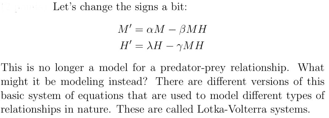 Let's change the signs a bit:
M' = aM - BMH
Η' = λΗ – ΥΜΗ
This is no longer a model for a predator-prey relationship. What
might it be modeling instead? There are different versions of this
basic system of equations that are used to model different types of
relationships in nature. These are called Lotka- Volterra systems.