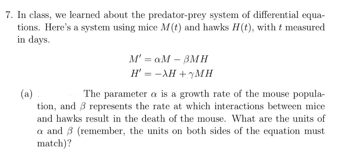 7. In class, we learned about the predator-prey system of differential equa-
tions. Here's a system using mice M(t) and hawks H(t), with t measured
in days.
M'aM- BMH
H' = −λH +7MH
(a)
The parameter a is a growth rate of the mouse popula-
tion, and 3 represents the rate at which interactions between mice
and hawks result in the death of the mouse. What are the units of
a and 3 (remember, the units on both sides of the equation must
match)?