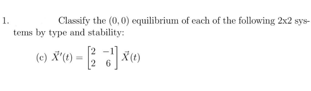 1.
Classify the (0, 0) equilibrium of each of the following 2x2 sys-
tems by type and stability:
[2
-2-1
76¹7] X (1)
(c) X'(t) =
=