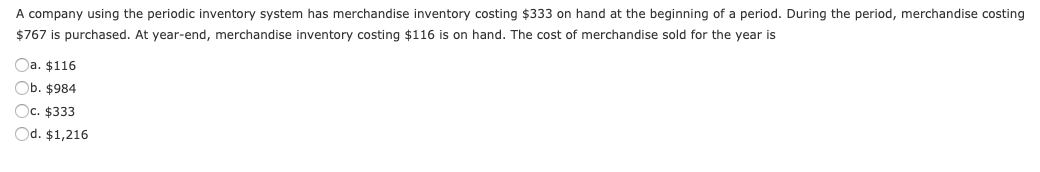 A company using the periodic inventory system has merchandise inventory costing $333 on hand at the beginning of a period. During the period, merchandise costing
$767 is purchased. At year-end, merchandise inventory costing $116 is on hand. The cost of merchandise sold for the year is
Oa. $116
Ob. $984
Oc. $333
Od. $1,216
