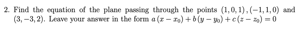 2. Find the equation of the plane passing through the points (1, 0, 1), (−1, 1, 0) and
(3, −3,2). Leave your answer in the form a (x − xo) + b (y − yo) + c (z − zo) = 0