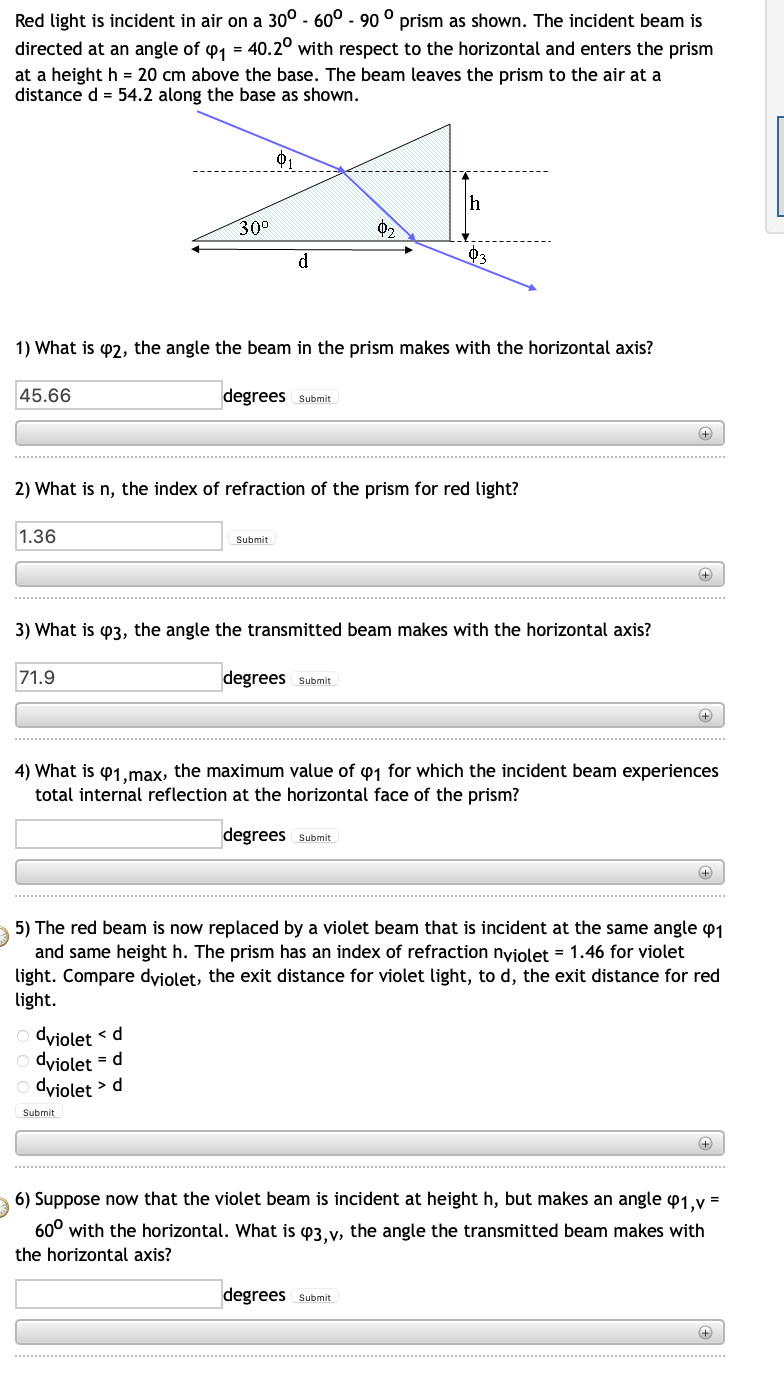 Red light is incident in air on a 30° -60° - 90 ° prism as shown. The incident beam is
directed at an angle of ₁ = 40.20 with respect to the horizontal and enters the prism
at a height h = 20 cm above the base. The beam leaves the prism to the air at a
distance d = 54.2 along the base as shown.
45.66
1.36
30⁰
1) What is 2, the angle the beam in the prism makes with the horizontal axis?
71.9
d
degrees Submit
2) What is n, the index of refraction of the prism for red light?
dviolet
<d
dviolet = d
dviolet > d
Submit
Submit
02
3) What is 3, the angle the transmitted beam makes with the horizontal axis?
h
degrees Submit
03
degrees Submit
(+)
4) What is 41,max, the maximum value of 1 for which the incident beam experiences
total internal reflection at the horizontal face of the prism?
degrees Submit
+
+
5) The red beam is now replaced by a violet beam that is incident at the same angle 1
and same height h. The prism has an index of refraction nviolet = 1.46 for violet
light. Compare dviolet, the exit distance for violet light, to d, the exit distance for red
light.
+
+
6) Suppose now that the violet beam is incident at height h, but makes an angle 41,v=
60⁰ with the horizontal. What is 43,v, the angle the transmitted beam makes with
the horizontal axis?