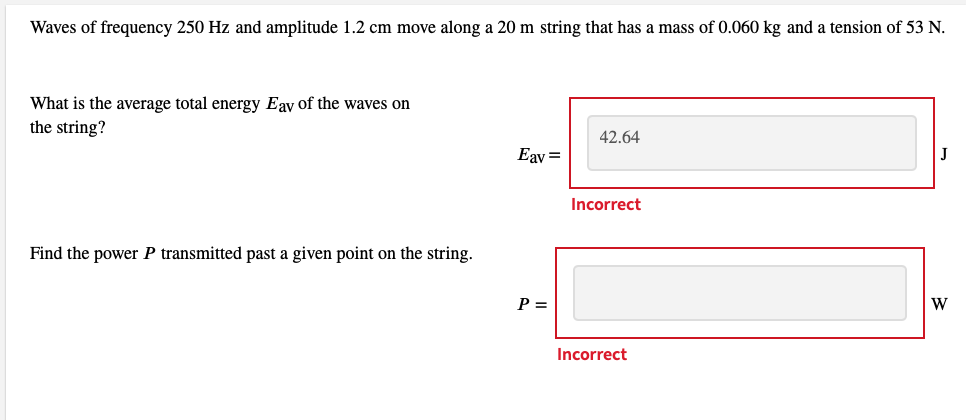 Waves of frequency 250 Hz and amplitude 1.2 cm move along a 20 m string that has a mass of 0.060 kg and a tension of 53 N.
What is the average total energy Eav of the waves on
the string?
Find the power P transmitted past a given point on the string.
Eav=
P =
42.64
Incorrect
Incorrect
W