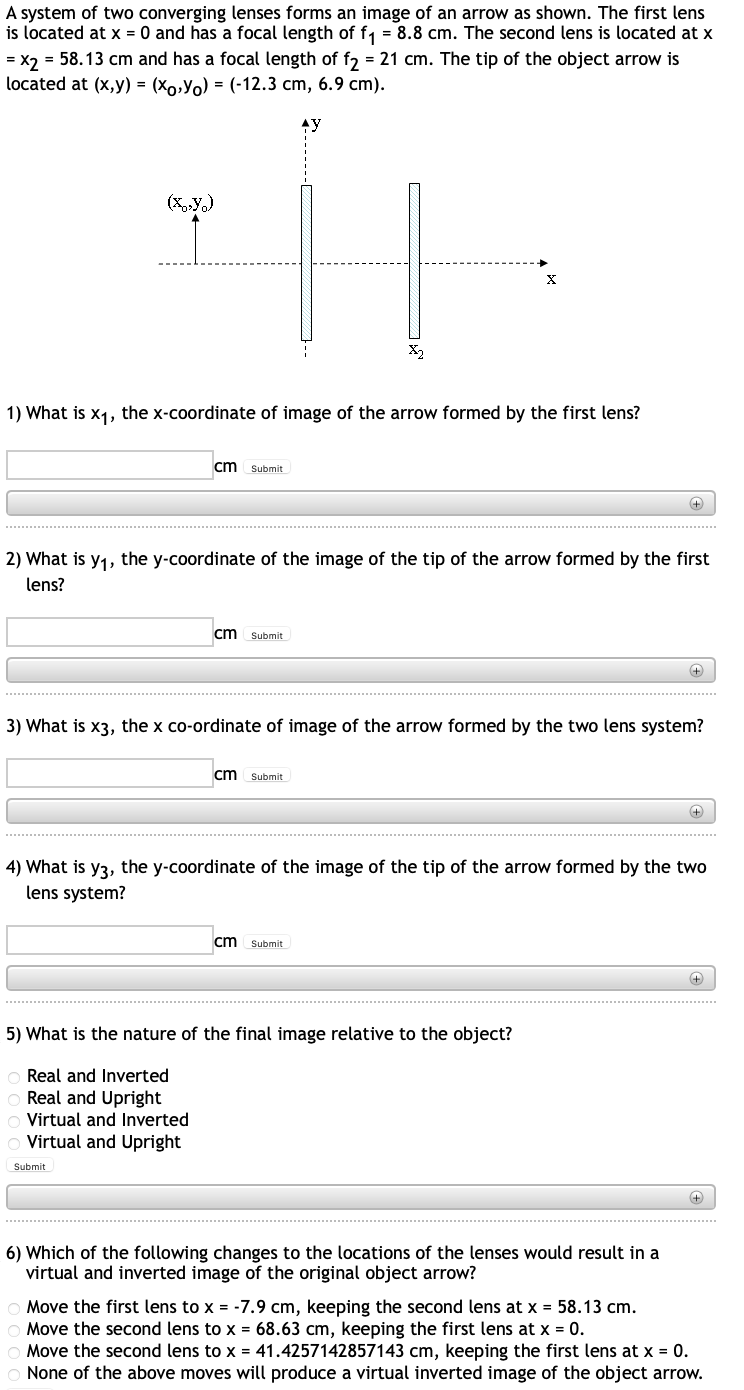A system of two converging lenses forms an image of an arrow as shown. The first lens
is located at x = 0 and has a focal length of f₁ = 8.8 cm. The second lens is located at x
= x2 = 58.13 cm and has a focal length of f2 = 21 cm. The tip of the object arrow is
located at (x,y) = (xo,Y)= (-12.3 cm, 6.9 cm).
AY
(X,Y)
1) What is x₁, the x-coordinate of image of the arrow formed by the first lens?
cm Submit
2) What is y₁, the y-coordinate of the image of the tip of the arrow formed by the first
lens?
cm Submit
Virtual and Inverted
Virtual and Upright
Submit
X₂
cm Submit
X
3) What is x3, the x co-ordinate of image of the arrow formed by the two lens system?
cm Submit
5) What is the nature of the final image relative to the object?
Real and Inverted
Real and Upright
++++
4) What is y3, the y-coordinate of the image of the tip of the arrow formed by the two
lens system?
+
6) Which of the following changes to the locations of the lenses would result in a
virtual and inverted image of the original object arrow?
+
+
+
Move the first lens to x = -7.9 cm, keeping the second lens at x = 58.13 cm.
Move the second lens to x = 68.63 cm, keeping the first lens at x = 0.
Move the second lens to x = 41.4257142857143 cm, keeping the first lens at x = 0.
None of the above moves will produce a virtual inverted image of the object arrow.
