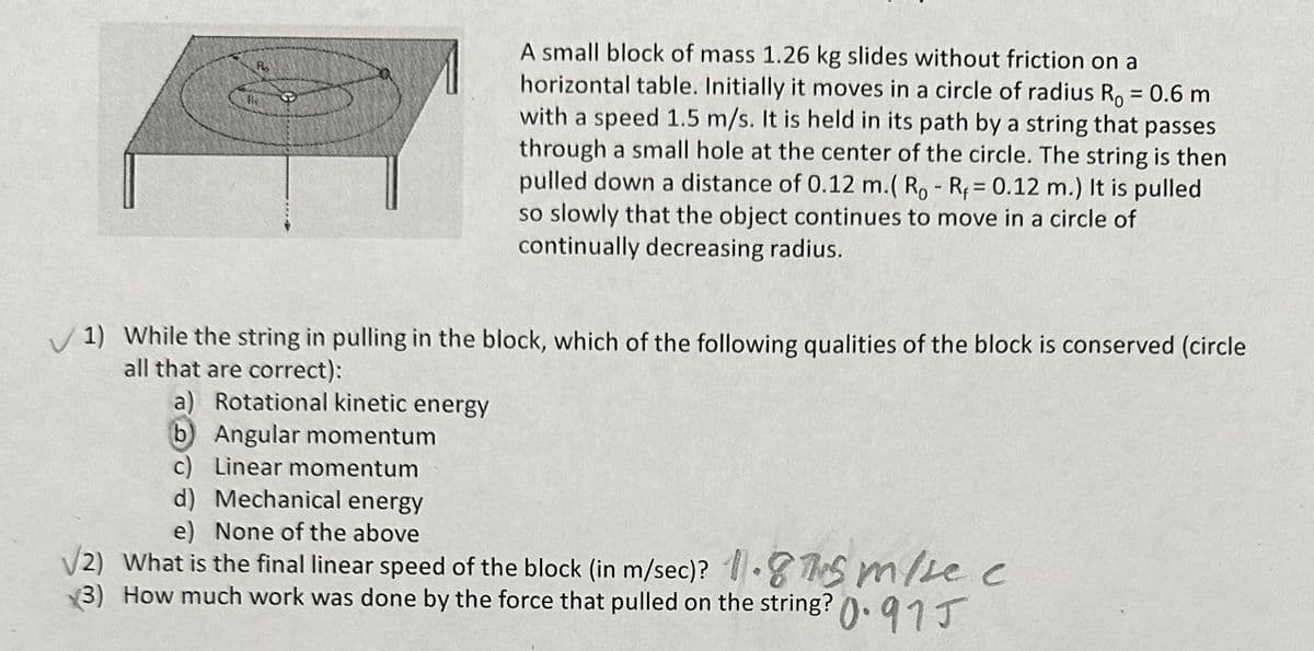 A small block of mass 1.26 kg slides without friction on a
horizontal table. Initially it moves in a circle of radius Ro = 0.6 m
with a speed 1.5 m/s. It is held in its path by a string that passes
through a small hole at the center of the circle. The string is then
pulled down a distance of 0.12 m.( Ro - R = 0.12 m.) It is pulled
so slowly that the object continues to move in a circle of
continually decreasing radius.
1) While the string in pulling in the block, which of the following qualities of the block is conserved (circle
all that are correct):
a) Rotational kinetic energy
(b) Angular momentum
c) Linear momentum
d) Mechanical energy
e) None of the above
√/2) What is the final linear speed of the block (in m/sec)? 1.5 m/sec
(3) How much work was done by the force that pulled on the string?0.915