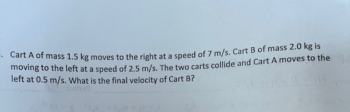 Cart A of mass 1.5 kg moves to the right at a speed of 7 m/s. Cart B of mass 2.0 kg is
moving to the left at a speed of 2.5 m/s. The two carts collide and Cart A moves to the
left at 0.5 m/s. What is the final velocity of Cart B?