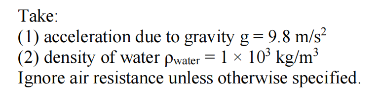 Take:
(1) acceleration due to gravity g = 9.8 m/s²
(2) density of water pwater = 1 × 10³ kg/m³
Ignore air resistance unless otherwise specified.