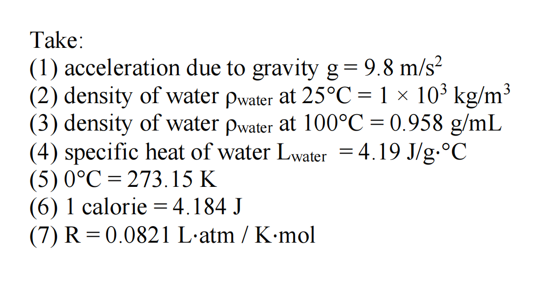 Take:
(1) acceleration due to gravity g = 9.8 m/s²
(2) density of water pwater at 25°C = 1 × 10³ kg/m³
(3) density of water pwater at 100°C = 0.958 g/mL
(4) specific heat of water Lwater = 4.19 J/g.°℃
(5) 0°C 273.15 K
(6) 1 calorie = 4.184 J
(7) R = 0.0821 L·atm / K·mol
-