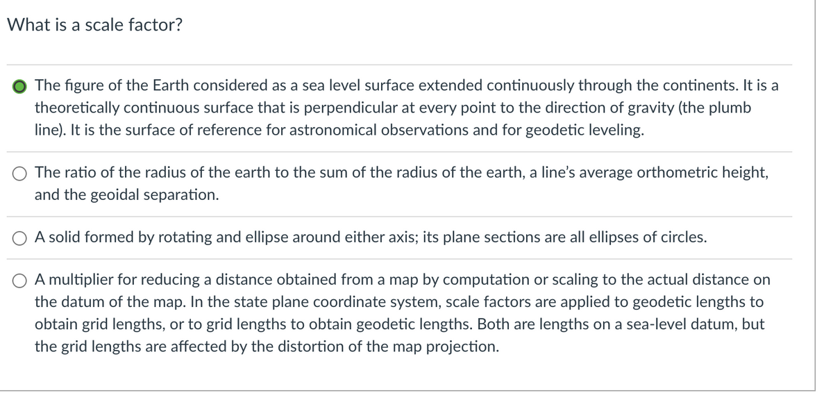 What is a scale factor?
The figure of the Earth considered as a sea level surface extended continuously through the continents. It is a
theoretically continuous surface that is perpendicular at every point to the direction of gravity (the plumb
line). It is the surface of reference for astronomical observations and for geodetic leveling.
The ratio of the radius of the earth to the sum of the radius of the earth, a line's average orthometric height,
and the geoidal separation.
A solid formed by rotating and ellipse around either axis; its plane sections are all ellipses of circles.
A multiplier for reducing a distance obtained from a map by computation or scaling to the actual distance on
the datum of the map. In the state plane coordinate system, scale factors are applied to geodetic lengths to
obtain grid lengths, or to grid lengths to obtain geodetic lengths. Both are lengths on a sea-level datum, but
the grid lengths are affected by the distortion of the map projection.