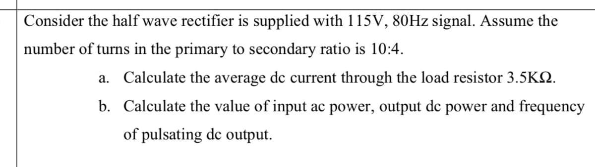 Consider the half wave rectifier is supplied with 115V, 80HZ signal. Assume the
number of turns in the primary to secondary ratio is 10:4.
a. Calculate the average dc current through the load resistor 3.5K2.
b. Calculate the value of input ac power, output dc power and frequency
of pulsating dc output.
