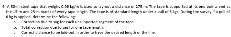 4. A 50-m steel tape that weighs 0.06 kg/m is used to lay-out a distance of 275 m. The tape is supported at its end points and at
the 15-m and 25-m marks of every tape length. The tape is of standard length under a pull of 5 kgs. During the survey if a pull of
6 kg is applied, determine the following:
a. Correction due to sag for each unsupported segment of the tape.
b. Total correction due to sag for one tape length.
C.
Correct distance to be laid-out in order to have the desired length of the line.