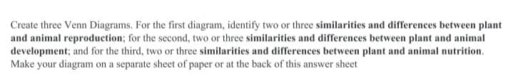 Create three Venn Diagrams. For the first diagram, identify two or three similarities and differences between plant
and animal reproduction; for the second, two or three similarities and differences between plant and animal
development; and for the third, two or three similarities and differences between plant and animal nutrition.
Make your diagram on a separate sheet of paper or at the back of this answer sheet
