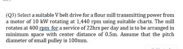 (Q3) Select a suitable V belt drive for a flour mill transmitting power from
a motor of 10 kW rotating at 1,440 rpm using suitable charts. The mill
rotates at 400 rpm for a service of 22hrs per day and is to be arranged in
minimum space with center distance of 0.5m. Assume that the pitch
diameter of small pulley is 100mm.
