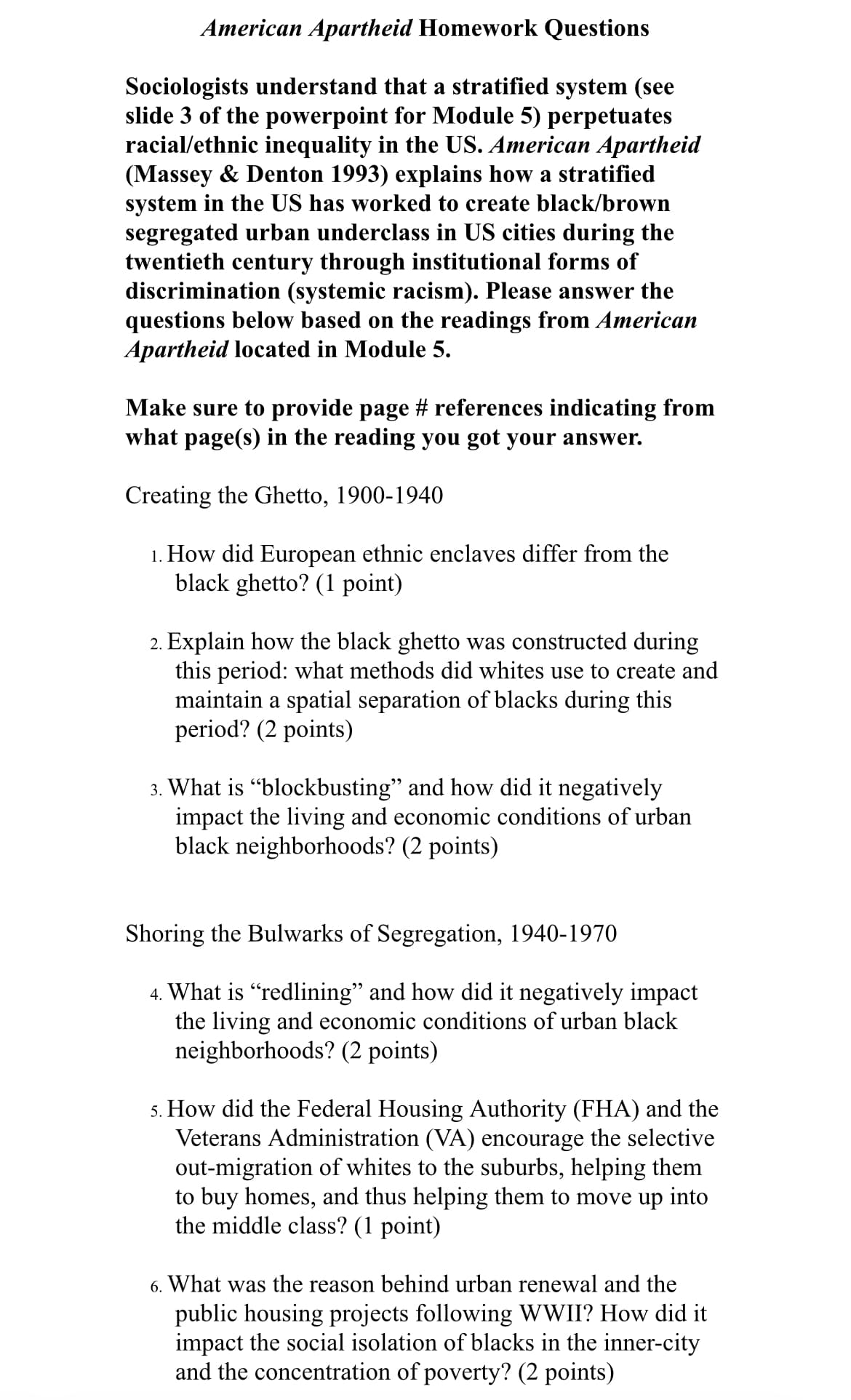 American Apartheid Homework Questions
Sociologists understand that a stratified system (see
slide 3 of the powerpoint for Module 5) perpetuates
racial/ethnic inequality in the US. American Apartheid
(Massey & Denton 1993) explains how a stratified
system in the US has worked to create black/brown
segregated urban underclass in US cities during the
twentieth century through institutional forms of
discrimination (systemic racism). Please answer the
questions below based on the readings from American
Apartheid located in Module 5.
Make sure to provide page # references indicating from
what page(s) in the reading you got your answer.
Creating the Ghetto, 1900-1940
1. How did European ethnic enclaves differ from the
black ghetto? (1 point)
2. Explain how the black ghetto was constructed during
this period: what methods did whites use to create and
maintain a spatial separation of blacks during this
period? (2 points)
3. What is "blockbusting" and how did it negatively
impact the living and economic conditions of urban
black neighborhoods? (2 points)
Shoring the Bulwarks of Segregation, 1940-1970
4. What is "redlining" and how did it negatively impact
the living and economic conditions of urban black
neighborhoods? (2 points)
5. How did the Federal Housing Authority (FHA) and the
Veterans Administration (VA) encourage the selective
out-migration of whites to the suburbs, helping them
to buy homes, and thus helping them to move up into
the middle class? (1 point)
6. What was the reason behind urban renewal and the
public housing projects following WWII? How did it
impact the social isolation of blacks in the inner-city
and the concentration of poverty? (2 points)
