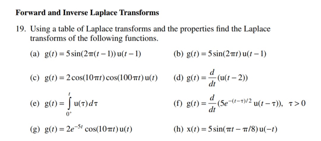 Forward and Inverse Laplace Transforms
19. Using a table of Laplace transforms and the properties find the Laplace
transforms of the following functions.
(a) g(t) = 5 sin(2#(t – 1)) u(t – 1)
(b) g(t) = 5 sin(2t)u(t – 1)
(c) g(t)= 2 cos(10t) cos(100t) u(t)
(d) g(t) =
(u(t – 2))
-
dt
(e) g(t) = | u(7)dt
d
(5e-(t-7)/2
dt
(f) g(t) =
u(t – T)), T>0
0+
(g) g(t) = 2e' cos(10mt) u(t)
(h) x(t) = 5 sin(tt – 1/8) u(-t)
%3D
