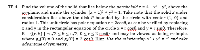 TP-4 Find the volume of the solid that lies below the paraboloid z = 4 - x² - y², above the
xx-plane, and inside the cylinder (x - 1)² + y² = 1. Take note that the solid S under
consideration lies above the disk R bounded by the circle with center (1, 0) and
radius 1. This unit circle has polar equation r = 2cose, as can be verified by replacing
x and y in the rectangular equation of the circle x = r cose and y = r sine. Therefore,
R = {(r, 0) | -π/2 ≤ 0 ≤ π/2, 0 < r ≤ 2 cos} and may be viewed as being r-simple,
where gi(0) = 0 and g2(0) = 2 cose, Hint: Use the relationship x² + y² = r² and take
advantage of symmetry.