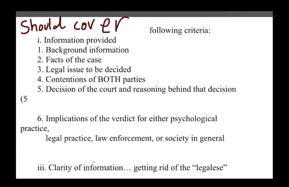 Should cover
i. Information provided
1. Background information
2. Facts of the case
following criteria:
3. Legal issue to be decided
4. Contentions of BOTH parties
5. Decision of the court and reasoning behind that decision
(5
6. Implications of the verdict for either psychological
practice,
legal practice, law enforcement, or society in general
iii. Clarity of information... getting rid of the "legalese"
