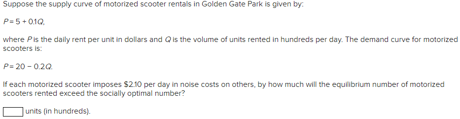 Suppose the supply curve of motorized scooter rentals in Golden Gate Park is given by:
P = 5 + 0.1Q,
where P is the daily rent per unit in dollars and Q is the volume of units rented in hundreds per day. The demand curve for motorized
scooters is:
P=20 -0.2Q.
If each motorized scooter imposes $2.10 per day in noise costs on others, by how much will the equilibrium number of motorized
scooters rented exceed the socially optimal number?
units (in hundreds).