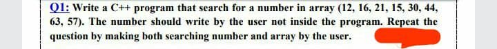 Q1: Write a C++ program that search for a number in array (12, 16, 21, 15, 30, 44,
63, 57). The number should write by the user not inside the program. Repeat the
question by making both searching number and array by the user.
