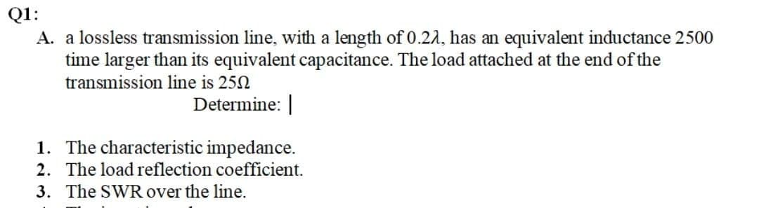 Q1:
A. a lossless transmission line, with a length of 0.22, has an equivalent inductance 2500
time larger than its equivalent capacitance. The load attached at the end of the
transmission line is 250
Determine: |
1.
The characteristic impedance.
2. The load reflection coefficient.
3. The SWR over the line.
