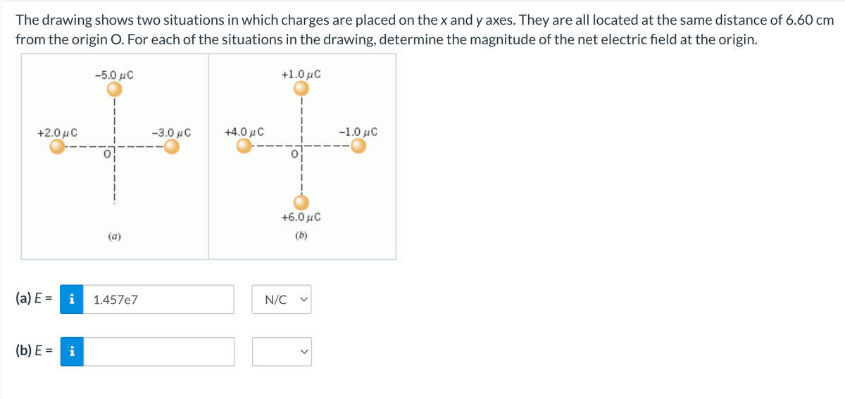 The drawing shows two situations in which charges are placed on the x and y axes. They are all located at the same distance of 6.60 cm
from the origin O. For each of the situations in the drawing, determine the magnitude of the net electric field at the origin.
+2.0 μ C
(a) E=
(b) E=
i
-5.0 μC
(a)
1.457e7
-3.0 μ.C
+4.0 μ.C
+1.0 μC
+6.0 MC
(b)
N/C
-1.0 μC