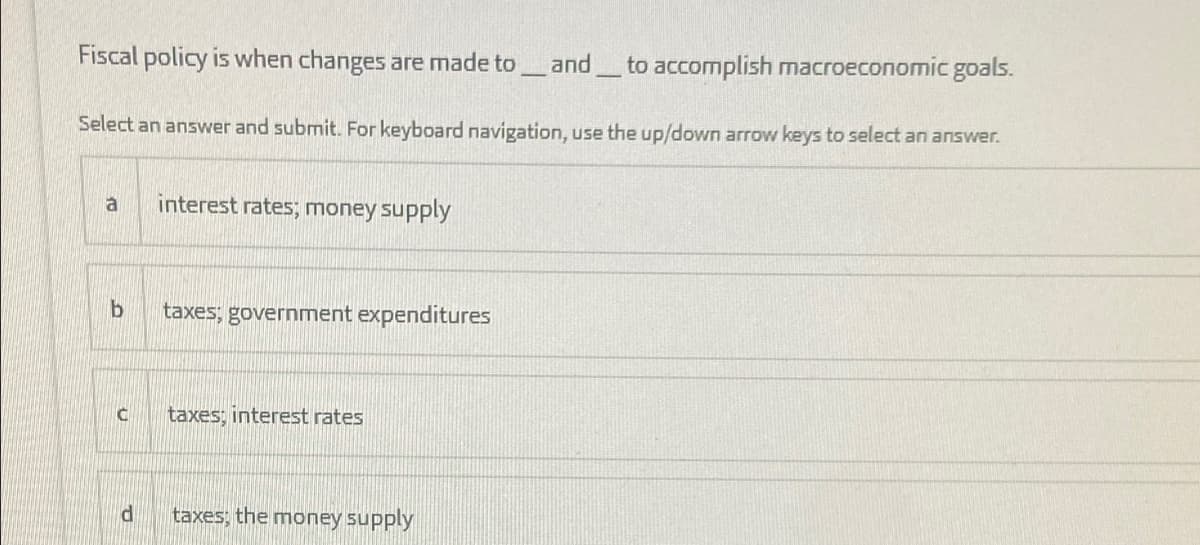 Fiscal policy is when changes are made to
and to accomplish macroeconomic goals.
Select an answer and submit. For keyboard navigation, use the up/down arrow keys to select an answer.
a
interest rates; money supply
taxes; government expenditures
taxes; interest rates
taxes; the money supply
