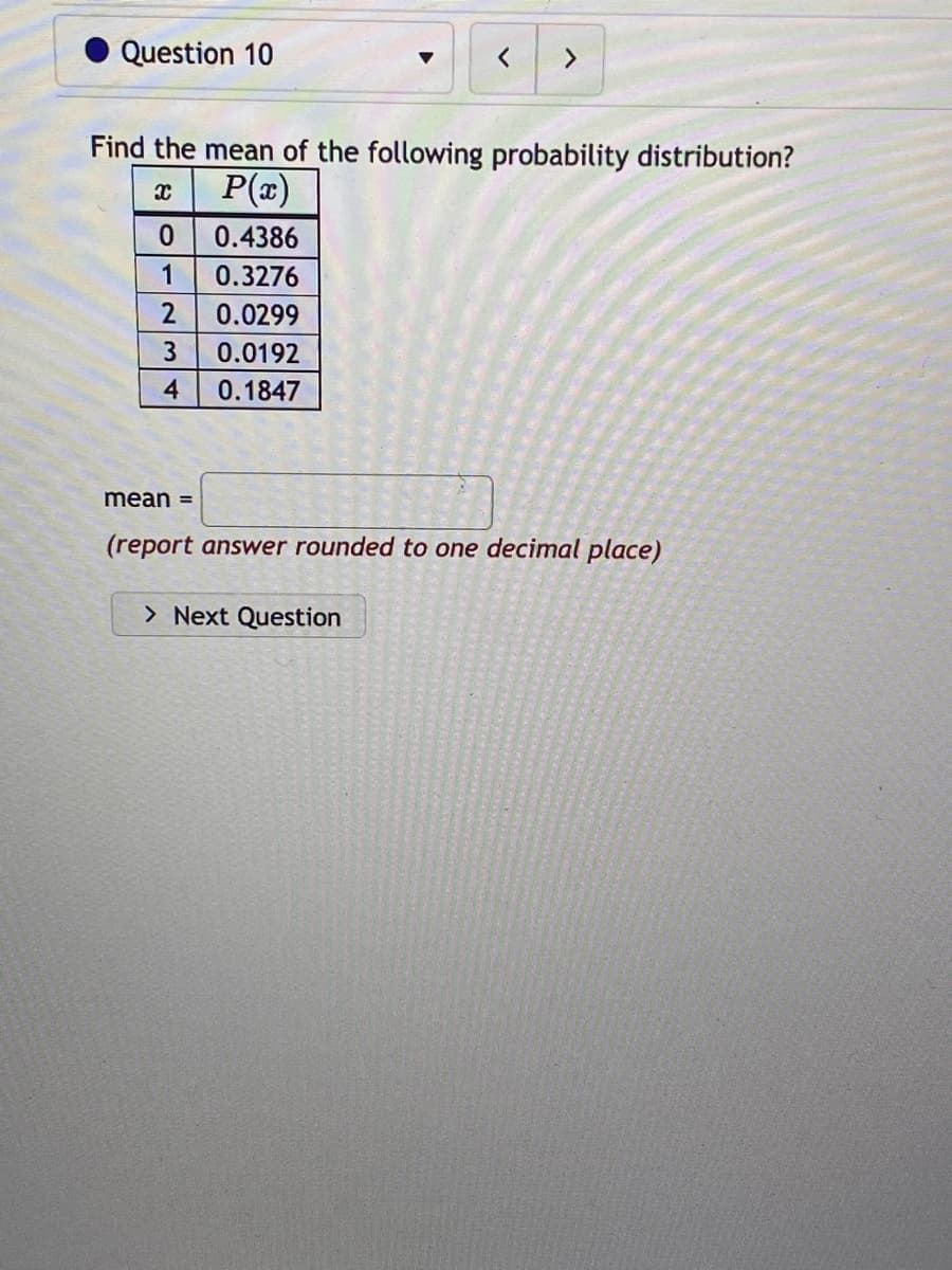 Question 10
Find the mean of the following probability distribution?
x
P(x)
0
1
2
3
4
0.4386
0.3276
0.0299
0.0192
0.1847
>
mean =
(report answer rounded to one decimal place)
> Next Question