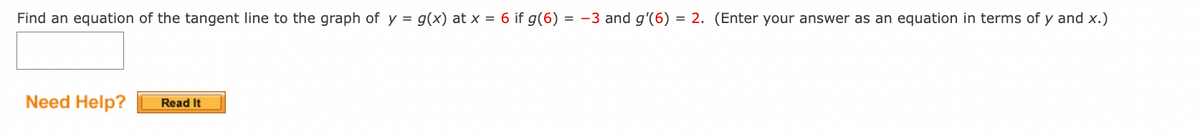 Find an equation of the tangent line to the graph of y = g(x) at x = 6 if g(6) = -3 and g'(6) = 2. (Enter your answer as an equation in terms of y and x.)
Need Help?
Read It