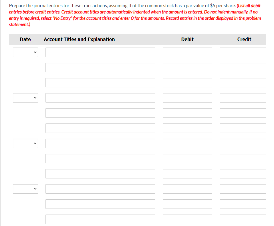 Prepare the journal entries for these transactions, assuming that the common stock has a par value of $5 per share. (List all debit
entries before credit entries. Credit account titles are automatically indented when the amount is entered. Do not indent manually. If no
entry is required, select "No Entry" for the account titles and enter O for the amounts. Record entries in the order displayed in the problem
statement.)
Date
<
Account Titles and Explanation
Debit
Credit